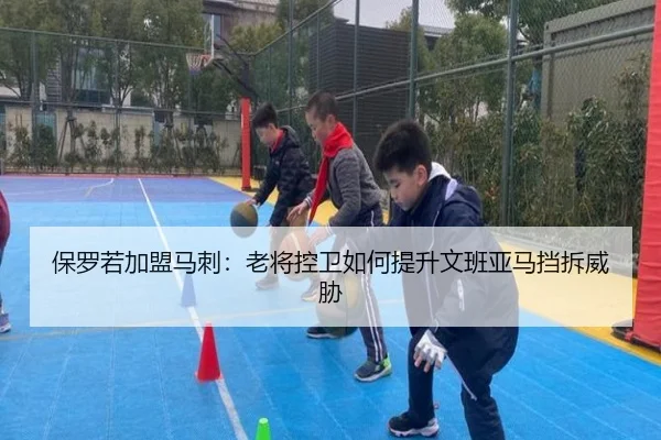 保罗若加盟马刺：老将控卫如何提升文班亚马挡拆威胁